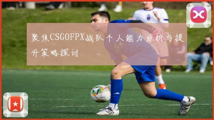 聚焦CSGOFPX战队个人能力分析与提升策略探讨