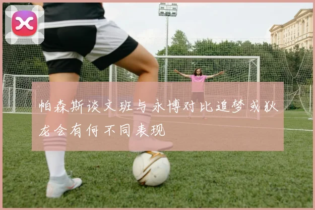 帕森斯谈文班与永博对比追梦或狄龙会有何不同表现