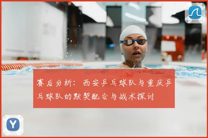 赛后分析:西安乒乓球队与重庆乒乓球队的默契配合与战术探讨