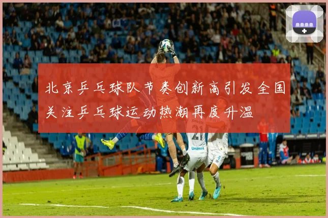 北京乒乓球队节奏创新高引发全国关注乒乓球运动热潮再度升温
