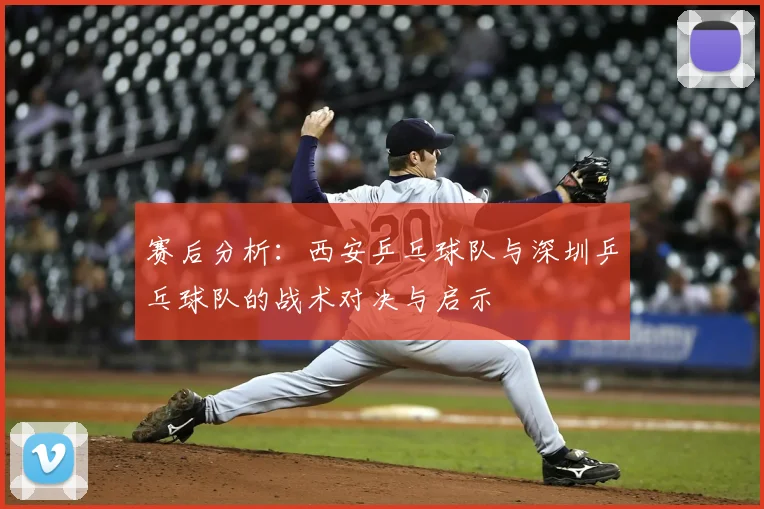 赛后分析:西安乒乓球队与深圳乒乓球队的战术对决与启示