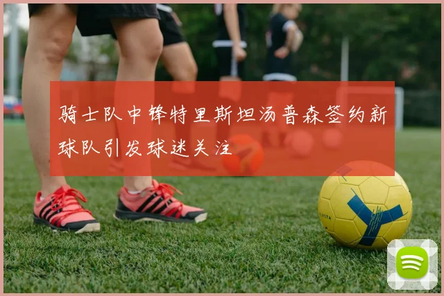 骑士队中锋特里斯坦汤普森签约新球队引发球迷关注
