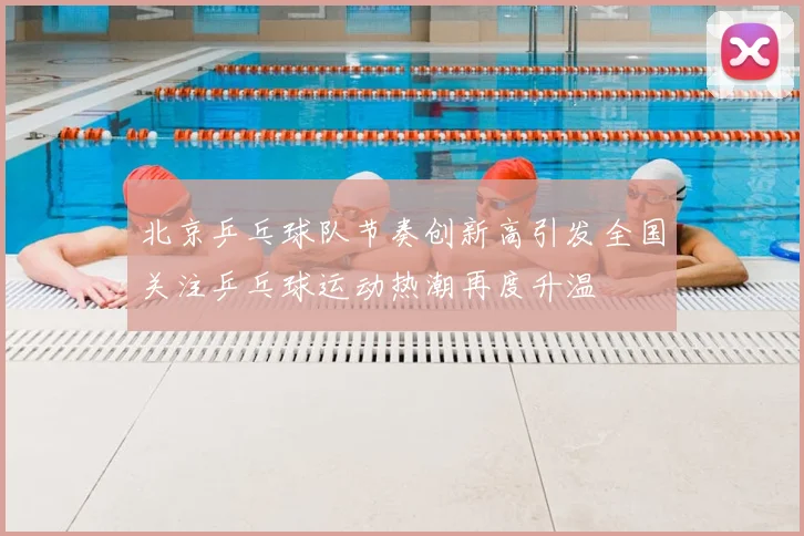 北京乒乓球队节奏创新高引发全国关注乒乓球运动热潮再度升温