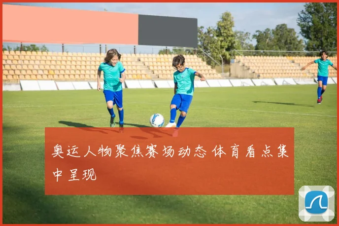 奥运人物聚焦赛场动态 体育看点集中呈现
