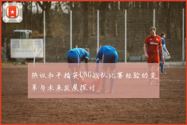热议和平精英LNG战队比赛经验的变革与未来发展探讨