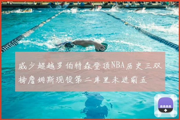 威少超越罗伯特森登顶NBA历史三双榜詹姆斯现役第二库里未进前五
