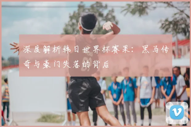 深度解析韩日世界杯赛果：黑马传奇与豪门失落的背后