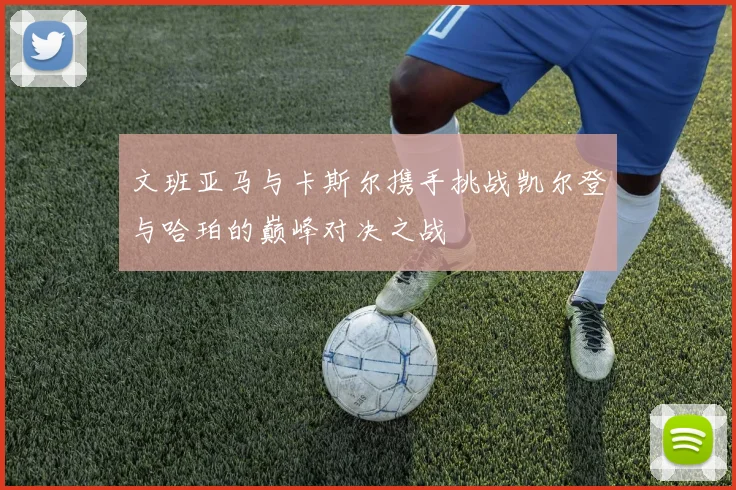 文班亚马与卡斯尔携手挑战凯尔登与哈珀的巅峰对决之战