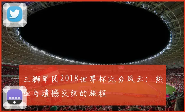 三狮军团2018世界杯比分风云：热血与遗憾交织的旅程