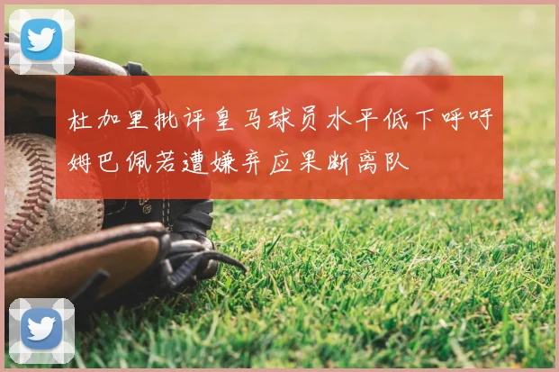 杜加里批评皇马球员水平低下呼吁姆巴佩若遭嫌弃应果断离队
