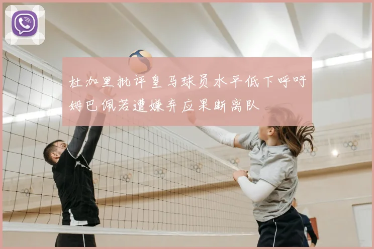 杜加里批评皇马球员水平低下呼吁姆巴佩若遭嫌弃应果断离队