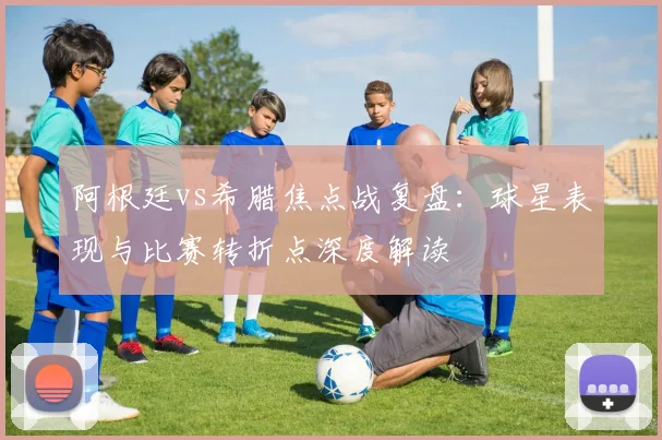 阿根廷vs希腊焦点战复盘：球星表现与比赛转折点深度解读