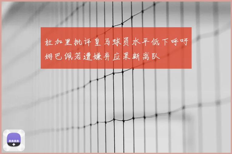 杜加里批评皇马球员水平低下呼吁姆巴佩若遭嫌弃应果断离队