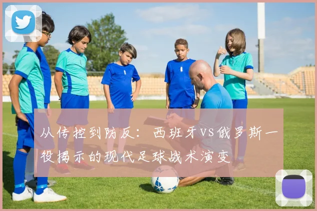 从传控到防反：西班牙vs俄罗斯一役揭示的现代足球战术演变