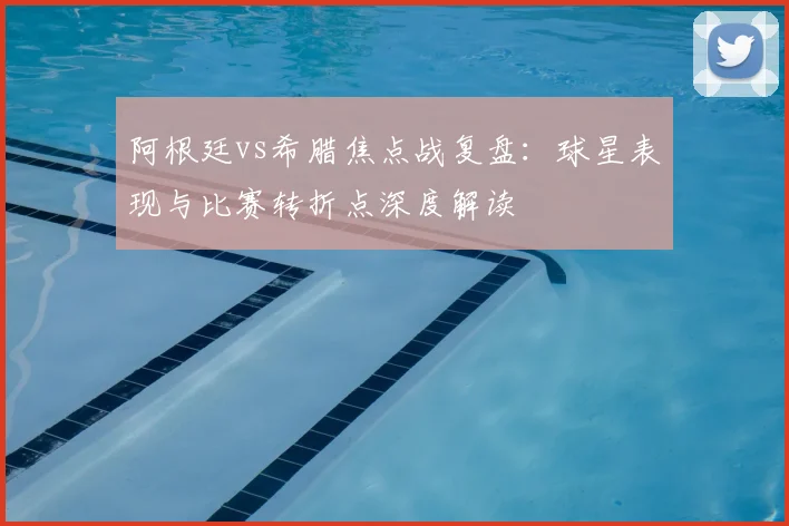 阿根廷vs希腊焦点战复盘:球星表现与比赛转折点深度解读