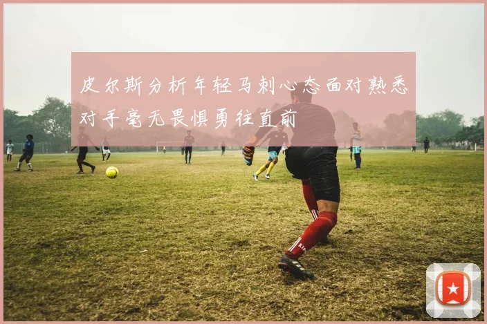 皮尔斯分析年轻马刺心态面对熟悉对手毫无畏惧勇往直前