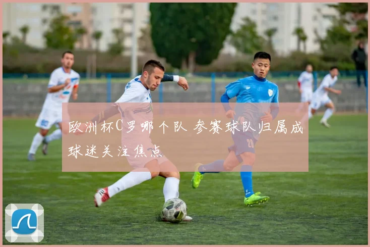 欧洲杯C罗哪个队 参赛球队归属成球迷关注焦点