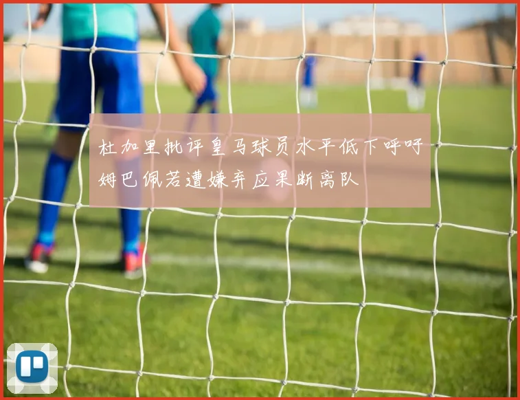 杜加里批评皇马球员水平低下呼吁姆巴佩若遭嫌弃应果断离队