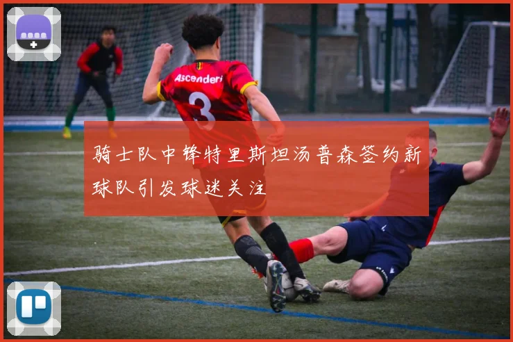 骑士队中锋特里斯坦汤普森签约新球队引发球迷关注