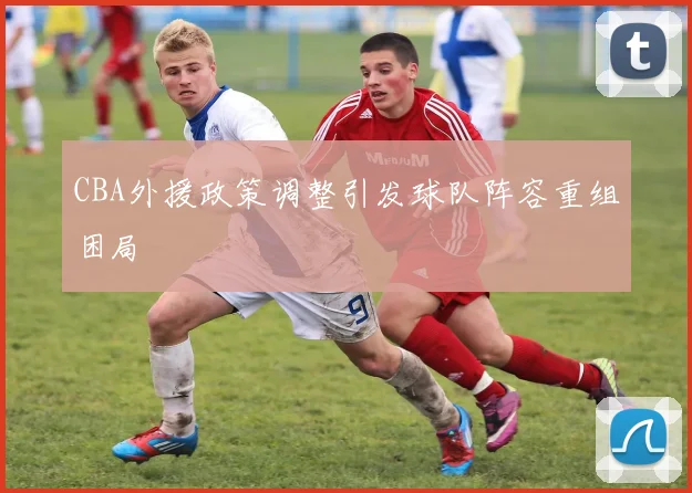 CBA外援政策调整引发球队阵容重组困局