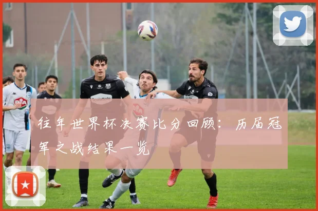 往年世界杯决赛比分回顾：历届冠军之战结果一览