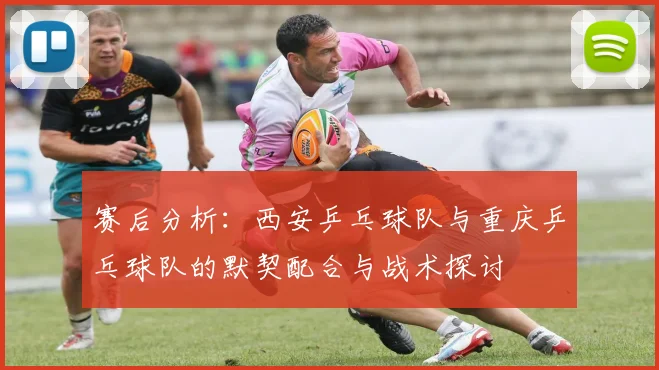 赛后分析:西安乒乓球队与重庆乒乓球队的默契配合与战术探讨