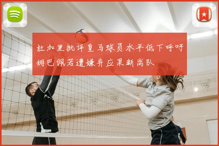 杜加里批评皇马球员水平低下呼吁姆巴佩若遭嫌弃应果断离队