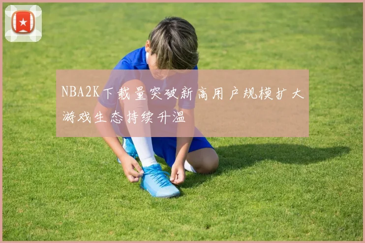 NBA2K下载量突破新高用户规模扩大游戏生态持续升温