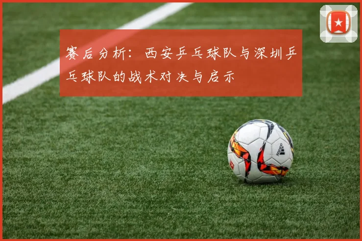 赛后分析：西安乒乓球队与深圳乒乓球队的战术对决与启示