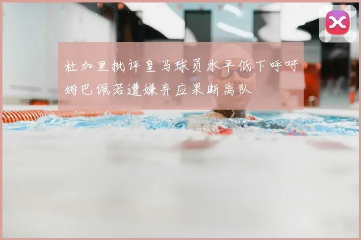 杜加里批评皇马球员水平低下呼吁姆巴佩若遭嫌弃应果断离队