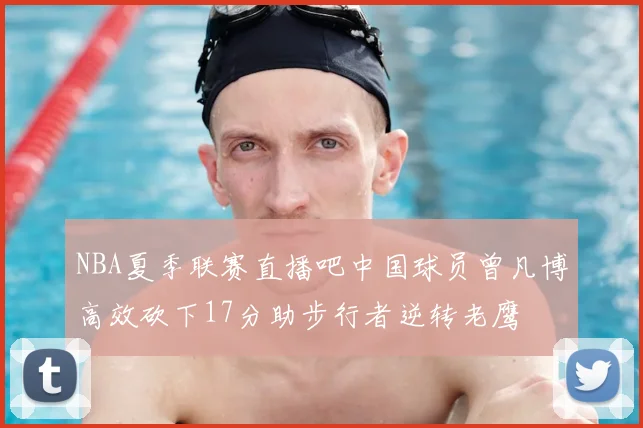 NBA夏季联赛直播吧中国球员曾凡博高效砍下17分助步行者逆转老鹰