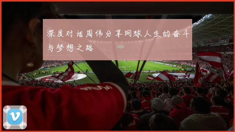 深度对话周伟分享网球人生的奋斗与梦想之路
