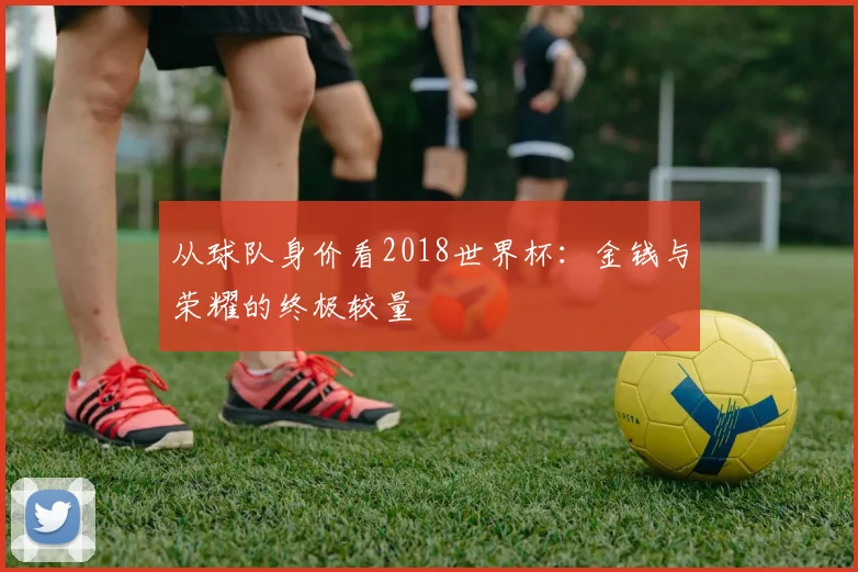 从球队身价看2018世界杯：金钱与荣耀的终极较量