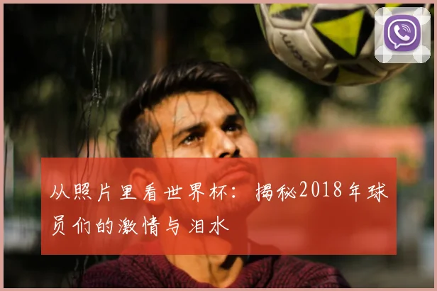 从照片里看世界杯:揭秘2018年球员们的激情与泪水