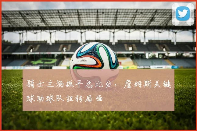 骑士主场扳平总比分，詹姆斯关键球助球队扭转局面