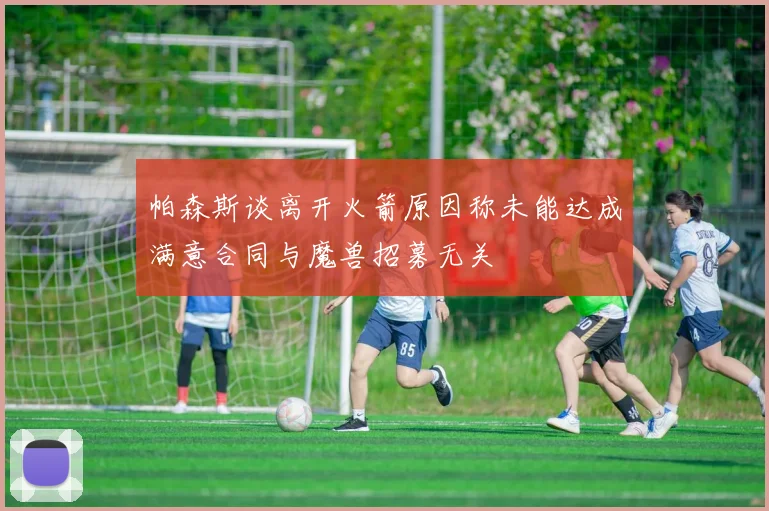 帕森斯谈离开火箭原因称未能达成满意合同与魔兽招募无关