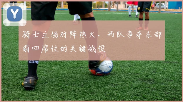 骑士主场对阵热火,两队争夺东部前四席位的关键战役