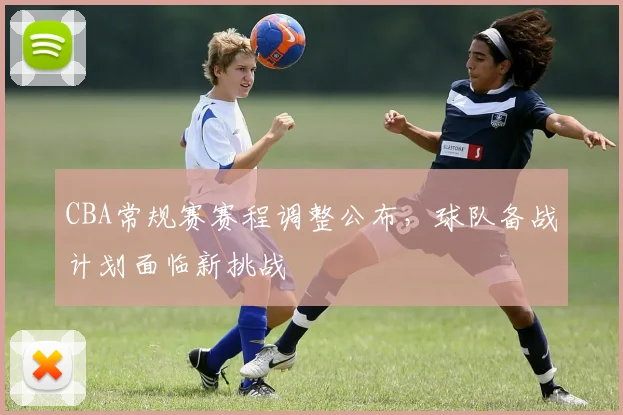 CBA常规赛赛程调整公布,球队备战计划面临新挑战