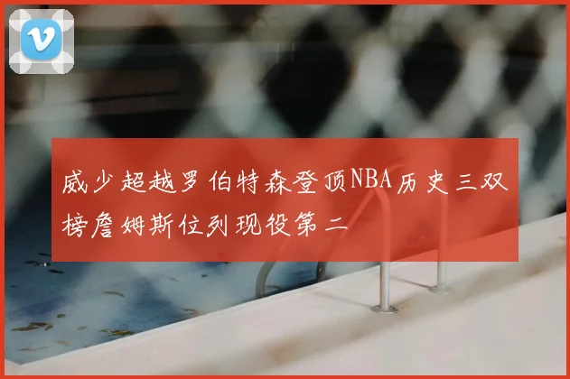 威少超越罗伯特森登顶NBA历史三双榜詹姆斯位列现役第二