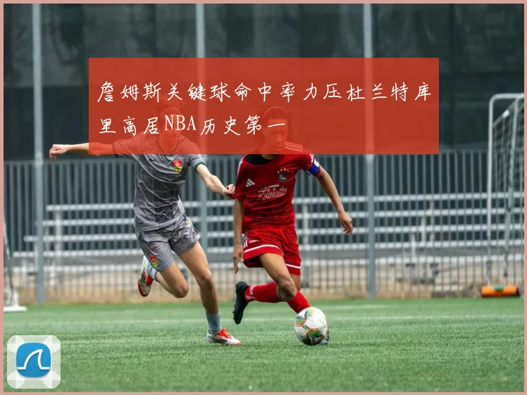 詹姆斯关键球命中率力压杜兰特库里高居NBA历史第一