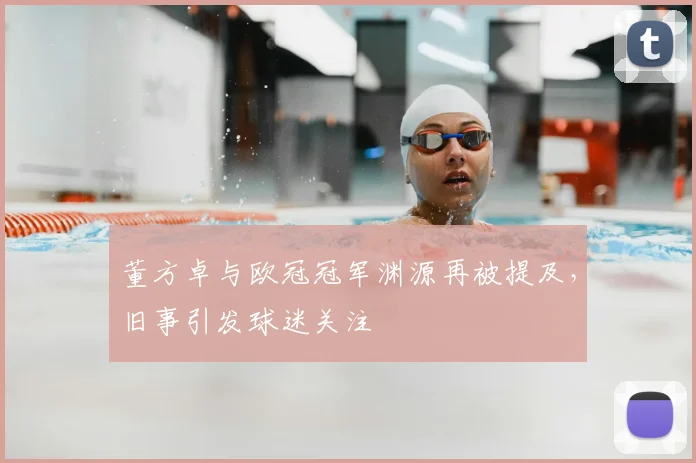 董方卓与欧冠冠军渊源再被提及,旧事引发球迷关注