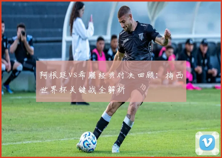 阿根廷vs希腊经典对决回顾：梅西世界杯关键战全解析