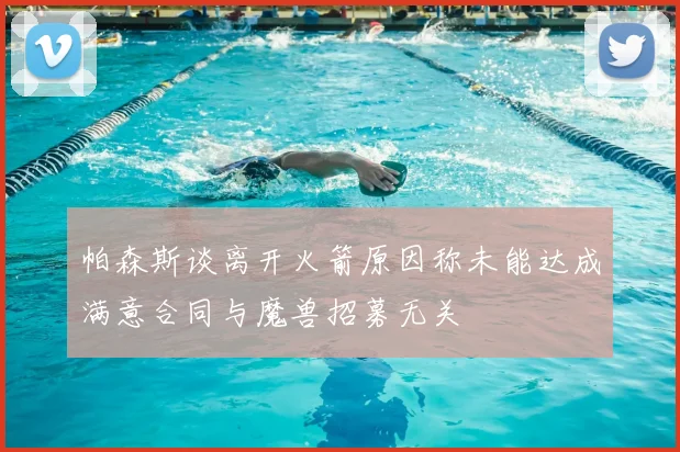帕森斯谈离开火箭原因称未能达成满意合同与魔兽招募无关