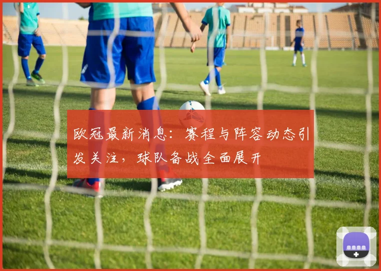 欧冠最新消息：赛程与阵容动态引发关注，球队备战全面展开