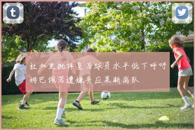 杜加里批评皇马球员水平低下呼吁姆巴佩若遭嫌弃应果断离队