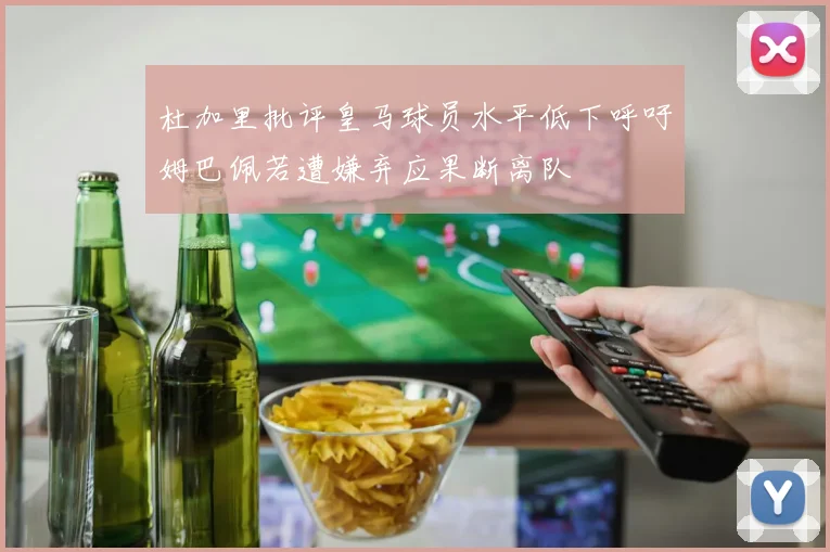 杜加里批评皇马球员水平低下呼吁姆巴佩若遭嫌弃应果断离队