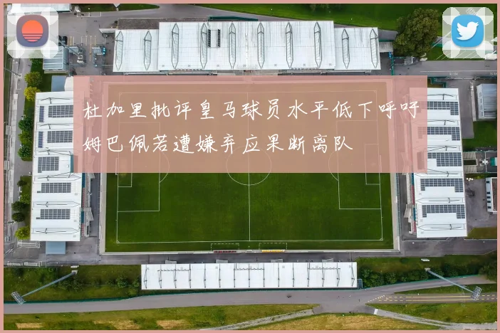 杜加里批评皇马球员水平低下呼吁姆巴佩若遭嫌弃应果断离队